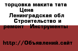 торцовка макита тата › Цена ­ 10 000 - Ленинградская обл. Строительство и ремонт » Инструменты   